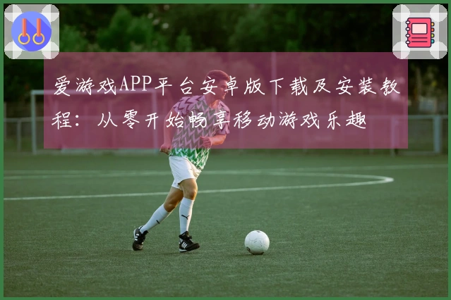 爱游戏APP平台安卓版下载及安装教程：从零开始畅享移动游戏乐趣